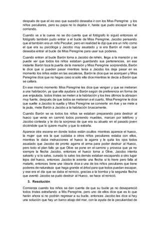 después de que el vio eso que sucedió deseaba ir con los Miss Peregrine y los
niños peculiares, pero su papa no lo dejaba ir, hasta que pudo escapar se fue
corriendo.
Cuando va a la cueva no se dio cuenta que el fotógrafo lo siguió entonces el
fotógrafo también pudo entrar a el bucle de Miss Peregrine, Jacobo pensando
que el también era un niño Peculiar, pero en realidad le dijo que era un niño como
el que era su psicóloga y Jacobo muy asustado y si era Barón el malo que
deseaba entrar al bucle de Miss Peregrine para usar sus poderes.
Cuando entran al bucle Barón toma a Jacobo de rehén, llega a la mansión y se
puede ver que todos los niños estaban guardando sus pertenencias, en ese
instante Barón toca la puerta de la mansión y Miss Peregrine sorprendida, Barón
le dice que si pueden pasar mientras tenia a Jacobo los deja pasar en es
momento los niños están en las escaleras, Barón le dice que se acerquen y Miss
Peregrine dice que no hagas caso si solo ella dice mientras le decía a Barón que
se callara.
En ese mismo momento Miss Peregrine les dice que vengan y que se metieran
a una habitación, ya que ella ayudara a Barón según de preferencia en forma de
ave enjaulada, todos tristes se meten a la habitación y los tres últimos la abrazan
muy fuerte, después de que todos se metieran a el cuarto, Miss Peregrine le dice
que suelte a Jacobo lo suelta y Miss Peregrine se convierte en Ave y se mete a
la jaula, mete Barón a Jacobo a la habitación bruscamente.
Cuando Barón se va todos los niños se estaban preparando para destruir al
hueco que venía en caminó todos poniendo muebles, marcan por teléfono y
Jacobo contesta y le dio la sorpresa de que era su abuelo en el pasado joven
diciéndole que lo quiere mucho y que lo extraña.
Aparece otra escena en donde todos están ocultos mientras aparece el hueco,
la mujer que era la que cuidaba a otros niños peculiares estaba con ellos,
mientras le daba instrucciones el hueco la agarra y le quita los ojos todos
asustado que Jacobo de pronto agarra el arma para poder destruir al Hueco,
pero todo el plan fallo ya que Olive se pone en el camino y provoca que ya no
siempre la flecha Jacobo, entonces el hueco toma a Olive, Jacobo intenta
salvarlo y si lo salva, cunado lo salvo los demás estaban escapando a otro lugar
lejos del hueco, entonces Jacobo le avienta una flecha si lo hiere pero falla al
matarlo, entonces tiene una idea le dice a una de los niños peculiares que tiene
poderes de naturaleza que haga grande el árbol para que todos puedan escapar,
y ese era el día que se daba el reinicio, gracias a la bomba y la segunda flecha
que aventó Jacobo se pudo destruir al Hueco, se hace el reinició.
3. Resolución
Comienza cuando los niños se dan cuenta de que su bucle ya no desapareció
todos tristes extrañando a Mis Peregrine, pero uno de ellos dice que es lo que
harán ahora si no podrán regresar a su bucle, entonces Jacobo les dice si hay
una solución que hay un barco abajo del mar, con la ayuda de la peculiaridad de
 