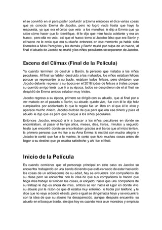 él se convirtió en el para poder confundir a Emma entonces él dice varias cosas
que ya conocía Emma de Jacobo, pero no logro nada hasta que hayo la
respuesta, ya que era el único que veía a los monstros le dijo a Emma que ya
sabe cómo hacer que lo identifique, él le dijo que mire hacia adelante y era un
hueco, pero ella no veía, así que el hueco tomo al Jacobo falso que era Barón y
el hueco no le creía que era su dueño entonces en ese momento ya había sido
liberadas a Miss Peregrine y las demás y Barón murió por culpa de un hueco, al
final el abuelo de Jacobo no murió y los niños peculiares se separaron de Jacobo.
Escena del Clímax (Final de la Pelicula)
Ya cuando terminan de destruir a Barón, la persona que mataba a los niños
peculiares. Al final ya habían destruido a los malvados, los niños estaban felices
porque ya regresarían a su bucle, estaban todos felices, pero olvidaron que
Jacobo debería regresar a su época en el 2016 todos de felices a tristes porque
su querido amigo tenía que ir a su época, todos se despidieron de el al final se
despidió de Emma ambos estaban muy tristes.
Jacobo regreso a su época, primero se dirigió con su abuelo, que al final por a
ver matado en el pasado a Barón, su abuelo quedo vivo, fue con él le dijo feliz
cumpleaños por adelantado lo que le regalo fue un libro en el que él lo abre y
aparece mucho dinero, Jacobo dudoso de que para que era ese dinero y pues el
abuelo le dijo que es para que busque a los niños peculiares.
Entonces Jacobo, empezó a ir a buscar a los niños peculiares en donde se
encontraban, al pasar el tiempo años, meses, días, horas, minutos y segundo
hasta que encontró donde se encontraban gracias a el barco que al inicio tenían,
la primero persona que vio fue a su Ama Emma lo recibió con mucha alegría y
Jacobo le contó que fue a la marina, le conto que hizo muchas cosas antes de
llegar a su destino que ya estaba satisfecho y ahí fue el final.
Inicio de la Película
Es cuando comienza que el personaje principal en este caso es Jacobo se
encuentra trabajando en una tienda diciendo que está cansado de estar haciendo
las cosas de un adolescente de su edad, hay se encuentra con compañeros de
su clase pero se encuentra con la idea de que sus compañeros le hacen que
haga más trabajo le tumban las cosas, el enojado, hasta que una compañera de
su trabajo le dijo es ahora de irnos, ambos se van hacia el lugar en donde vive
su abuelo por la razón de que él estaba muy enfermo, le habla por teléfono y le
dice que no vaya a donde el esta, pero e igual se dirigehacia haya y se encuentra
con la idea de que su abuelo ha desaparecido, aunque después encuentra su
abuelo en el bosque tirado, sin ojos hay es cuando mira a un monstros y empieza
 