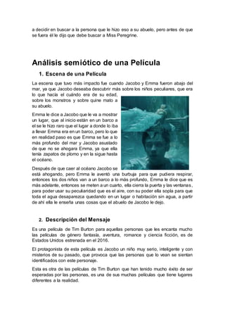 a decidir en buscar a la persona que le hizo eso a su abuelo, pero antes de que
se fuera él le dijo que debe buscar a Miss Peregrine.
Análisis semiótico de una Película
1. Escena de una Película
La escena que tuvo más impacto fue cuando Jacobo y Emma fueron abajo del
mar, ya que Jacobo deseaba descubrir más sobre los niños peculiares, que era
lo que hacía el cuándo era de su edad,
sobre los monstros y sobre quine mato a
su abuelo.
Emma le dice a Jacobo que le va a mostrar
un lugar, que al inicio están en un barco a
el se le hizo raro que el lugar a donde lo iba
a llevar Emma era en un barco, pero lo que
en realidad paso es que Emma se fue a lo
más profundo del mar y Jacobo asustado
de que no se ahogara Emma, ya que ella
tenía zapatos de plomo y en la sigue hasta
el océano.
Después de que caer al océano Jacobo se
está ahogando, pero Emma le aventó una burbuja para que pudiera respirar,
entonces los dos niños van a un barco a lo más profundo, Emma le dice que es
más adelante, entonces se meten a un cuarto, ella cierra la puerta y las ventanas,
para poder usar su peculiaridad que es el aire, con su poder ella sopla para que
toda el agua desaparezca quedando en un lugar o habitación sin agua, a partir
de ahí ella le enseña unas cosas que el abuelo de Jacobo le dejo.
2. Descripción del Mensaje
Es una película de Tim Burton para aquellas personas que les encanta mucho
las películas de género fantasía, aventura, romance y ciencia ficción, es de
Estados Unidos estrenada en el 2016.
El protagonista de esta película es Jacobo un niño muy serio, inteligente y con
misterios de su pasado, que provoca que las personas que lo vean se sientan
identificados con este personaje.
Esta es otra de las películas de Tim Burton que han tenido mucho éxito de ser
esperadas por las personas, es una de sus muchas películas que tiene lugares
diferentes a la realidad.
 