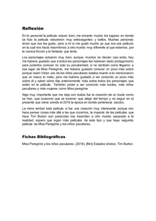 Reflexión
En lo personal la película estuvo bien, me encanto mucho los lugares en donde
se hizo la película estuvieron muy extravagantes y bellos. Muchas personas
dicen que nos les gusto, pero a mi si me gustó mucho ya que era una película
en la cual nos hacía trasmitirnos a otro mundo muy diferente al que estamos, por
la ciencia ficción y la fantasía que tenía.
Los personajes actuaron muy bien, aunque muchos no decían casi anda, hay
me hubiera gustado que a todos los personajes les hubieran dado protagonismo
para poderlos conocer no solo su peculiaridad, si no también como llegaron a
ese lugar de Miss Peregrine, me hubiera gustado conocer un poco más sobre
porque razón Víctor uno de los niños peculiares estaba muerto si lo mencionaron
que un hueco lo mato, pero me hubiera gustado a ver conocido un poco más
sobre él y saber cómo dije anteriormente más sobre todos los personajes que
están en la película. También poder a ver conocido más bucles, más niños
peculiares y más mujeres como Miss peregrine
Algo muy importante que me dejo con dudas fue la creación de un bucle como
se hizo, que ocasiono que se tuvieran que alejar del tiempo y no seguir en el
presente que viene siendo el 2016 la época en donde pertenecía Jacobo.
La mera verdad esta película si fue una creación muy interesante porque nos
hace pensar cosas más allá a las que cocemos, la mayoría de las películas que
hace Tim Burton son parecidas nos trasmiten a otro mundo separado a la
realidad, espero que sigan más películas de este tipo y que haya segunda
película de Miss Peregrine y los niños peculiares.
Fichas Bibliográficas
Miss Peregrine y los niños peculiares. (2016). [film] Estados Unidos: Tim Burton.
 