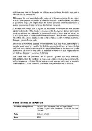 cotidiana que está conformada por códigos y costumbres de algún otro país o
del país al que pertenecen.
El lenguaje del cine ha evolucionado conforme el tiempo, provocando así mayor
libertad de expresión en cuanto al contenido narrativo y las imágenes, incitando
a que el arte tenga una amplia visión del mundo para que sea más reconocido y
pueda expresarse de esa manera o de distintas maneras.
A lo largo del tiempo con la ayuda de escritores y directores se han creado
aproximadamente 109 películas o muchas más de diversas partes del mundo
para ejemplificar las categorías o géneros cinematográficos que se toman en
cuenta para hacer la breve revisión del nacimiento del cine tanto erótico como
no erótico a las ves de otros géneros como comedia, acción, romance, aventura,
fantasía, ciencia ficción y etc.
El cine es un fenómeno basado en el melodrama que crea mitos, estereotipos y
demás, sirve como un modelo de distintos comportamientos, a través de las
películas se muestra el retrato de la sociedad y las ideas de las personas que la
componen. Es decir, el cine ayuda a entender la mentalidad que ha prevalecido
en distintas épocas y momentos históricos.
Las ideas que se presentan en la pantalla grande son muy variadas;
estereotipos, roles del hombre y la mujer, aspectos de identidad y nacionalismo,
así como valores y códigos éticos, abstracciones que son traducidas al lenguaje
cinematográfico y que muestran diferentes interpretaciones de la realidad.
Ficha Técnica de la Película
Nombre de la pelicula Español ‘Miss Peregrine y los niños peculiares’
Nombre Original ‘Miss Peregrine's Home for Peculiar
Children’
País Estados Unidos
Año 2016
 