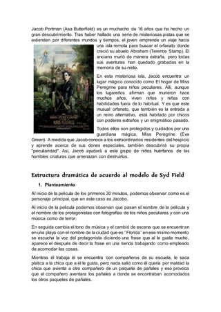 Jacob Portman (Asa Butterfield) es un muchacho de 16 años que ha hecho un
gran descubrimiento. Tras haber hallado una serie de misteriosas pistas que se
extienden por diferentes mundos y tiempos, el joven emprende un viaje hacia
una isla remota para buscar el orfanato donde
creció su abuelo Abraham (Terence Stamp). El
anciano murió de manera extraña, pero todas
sus aventuras han quedado grabadas en la
memoria de su nieto.
En esta misteriosa isla, Jacob encuentra un
lugar mágico conocido como El hogar de Miss
Peregrine para niños peculiares. Allí, aunque
los lugareños afirman que murieron hace
muchos años, viven niños y niñas con
habilidades fuera de lo habitual. Y es que este
inusual orfanato, que también es la entrada a
un reino alternativo, está habitado por chicos
con poderes extraños y un enigmático pasado.
Todos ellos son protegidos y cuidados por una
guardiana mágica, Miss Peregrine (Eva
Green). A medida que Jacob conoce a los extraordinarios residentes del hospicio
y aprende acerca de sus dones especiales, también descubrirá su propia
"peculiaridad". Así, Jacob ayudará a este grupo de niños huérfanos de las
horribles criaturas que amenazan con destruirlos.
Estructura dramática de acuerdo al modelo de Syd Field
1. Planteamiento
Al inicio de la pelicula de los primeros 30 minutos, podemos observar como es el
personaje principal, que en este caso es Jacobo.
Al inicio de la pelicula podemos observan que pasan el nombre de la pelicula y
el nombre de los protagonistas con fotografías de los niños peculiares y con una
música como de terror.
En seguida cambia el tono de música y el cambió de escena que se encuentran
en una playa con el nombre de la ciudad que es ‘’Florida’’ en ese mismo momento
se escucha la voz del protagonista diciendo una frase que al le gusta mucho,
aparece el después de decir la frase en una tienda trabajando como empleado
de acomodar las cosas.
Mientras él trabaja él se encuentra con compañeros de su escuela, le saca
platica a la chica que a él le gusta, pero nada salió como él quería por maldad la
chica que avienta a otro compañero de un paquete de pañales y eso provoca
que el compañero aventara los pañales a donde se encontraban acomodados
los otros paquetes de pañales.
 
