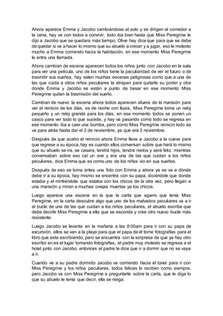 Ahora aparece Emma y Jacobo cambiándose el solo y se dirigen al comedor a
la cena, hay va con todos a convivir, todo iba bien hasta que Miss Peregrine le
dijo a Jacobo que se quedara más tiempo, Olive hay dice que para que se debe
de quedar si va a hacer lo mismo que su abuelo a crecer y a jugar, eso le molesto
mucho a Emma corriendo hacia la habitación, en ese momento Miss Peregrine
le entra una llamada.
Ahora cambian de escena aparecen todos los niños junto con Jacobo en la sala
para ver una pelicula, uno de los niños tiene la peculiaridad de ver el futuro o de
trasmitir sus sueños, hay salen muchas escenas peligrosas como que a una de
las que cuida a otros niños peculiares la atrapan para quitarle su poder y otra
donde Emma y Jacobo se están a punto de besar en ese momento Miss
Peregrine quitan la trasmisión del sueño.
Cambian de nuevo la escena ahora todos aparecen afuera de la mansión para
ver el reinicio de los días, es de noche con lluvia, Miss Peregrine toma un reloj
pequeño y un reloj grande para los días, en ese momento todos se ponen un
casco para ver todo lo que sucede, y hay va pasando como todo se regresa en
ese momento iba a caer una bomba, pero como Miss Peregrine reinicio todo se
va para atrás hasta dar el 2 de noviembre, ya que era 3 noviembre.
Después de que acabo el reinicio ahora Emma lleva a Jacobo a la cueva para
que regrese a su época, hay es cuando ellos conversan sobre que hará lo mismo
que su abuelo se ira, se casara, tendrá hijos, tendrá nietos y será feliz, mientras
conversaban sobre eso caí un ave y era una de las que cuidan a los niños
peculiares, dice Emma que es como uno de los niños vio en sus sueños.
Después de eso se toma antes una foto con Emma y ahora ya se va a dónde
debe ir a su época, hay mismo se encentra con su papa, diciéndole que donde
estaba y el mintiéndole que estaba con los chicos de la otra vez, pero llegan a
una mansión y miran a muchas ovejas muertas ya los chicos.
Luego aparece una escena en la que la carta que agarro que tenía Miss
Peregrine, en la carta descubre algo que uno de los malvados peculiares va a ir
al bucle de una de las que cuidan a los niños peculiares, el abuelo escribe que
debe decirle Miss Peregrine a ella que se esconda y cree otro nuevo bucle más
resistente.
Luego Jacobo se levanta en la mañana a las 8:00am para ir con su papa de
excursión, ellos se van a la playa para que el papa de él tome fotografías para el
libro que esta escribiendo, pero se encuentra con la sorpresa de que ya hay otro
escritor en es el lugar tomando fotografías, el padre muy molesto se regresa a el
hotel junto con Jacobo, entonces el padre le dice que ir a dormir que no se vaya
a ir.
Cuando ve a su padre dormido Jacobo va corriendo hacia el túnel para ir con
Miss Peregrine y los niños peculiares, todos felices lo reciben como siempre,
pero Jacobo va con Miss Peregrine a preguntarle sobre la carta, que le diga lo
que su abuelo le tenía que decir, ella se niega.
 