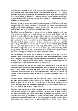 Cuando Miss Peregrine se fue, Olive escucha la conversación entonces él le dice
a Jacobo que sabe quién puede decirle todo, entonces lo lleva con Víctor otro de
los niños peculiares, pero todos le dicen a Jacobo que no vaya, pero como quiera
él va, Olive lo lleva la habitación y aparece un niño muerto Jacobo confundido,
en ese momento Olive le pone un corazón al niño muerto y ahí es cuando Jacobo
se va corriendo asustado.
Después de que se fue corriendo todos lo esperan abajo y Miss Peregrine le dice
que es la hora del paseo, entonces el si decide ir con todos, Jacobo se queda
con Emma él le está preguntando muchas cosas a ella y ella le dice que conoce
un lugar para que se le quite todas las dudas que tiene.
Cambia la escena ellos ahora se encuentran en un barco, a Jacobo se le hizo
raro, en ese momento ella se quita su ropa de arriba el todo tímido y ella se
avienta al agua, el le dice que tenga cuidado porque sus zapatos eran muy
pesados, entonces él se avienta también al agua y al principio se está ahogando,
pero en su rostro se le va una burbuja en donde pueda respirar, ambos bajan
hasta las profundidades, encuentran un barco ambos se van a lo más profundo
del barco y ella lo lleva a una habitación cierra la puerta y con su peculiaridad
del aire sopla todo el cuarto provocando el agua se secara, ya todo el cuarto se
encuentra sin agua enseguida ella le dice a Jacobo que su abuelo le dijo a ella
que guardará estas cosas, ella se las entrega eran las fotografías de los villanos
junto con un mapa en donde se encuentran todos los bucles.
En ese momento ella le dice que él también es un niño peculiar que se lo va a
mostrar, ahora cambia la escena están afuera de la mansión observando como
Miss Peregrine va a matar algo, en ese instante del mar sale un monstruo muy
enorme la única persona que lo puede ver es Jacobo y las demás personas no
lo pueden ver, Emma le dice que ese es su peculiaridad
Depsues aparece otra escena en dónde Miss Peregrine le dice que es el
momento de decirle todo, que él ve monstruos, que es también un niño peculiar
igual que su abuelo, le cuenta que esas cosas son huecos humanos que se
convierten en personas sin alma, le cuenta la historia de cómo se crearon los
huecos y que es lo que hacían Barón con los niños peculiares cuando los
mataba.
Depsues ahí otro cambio de escena en dónde una de las mujeres que cuidan a
los niños peculiares va con Miss Peregrine para decirle que tenga cuidado y que
todos se vayan a otro lugar para que no mueran sus niños, mientras todos
empacan Jacobo dice que si se va con todos ellos no podrá regresar a su época,
entonces le dicen que se vaya y pues él se va.
Después pasa un accidente en el momento que el sale de la cueva aparece
mucha gente en donde se encuentra el mar, hay esta toda la gente reunida,
viendo a una persona que esta arriba de unas piedras sin ojos, era una persona
que Jacobo conocí en ese lugar en donde se hospedaba con su papa, hay
aparece de nuevo el fotógrafo que le quito las ideas a su padre, en ese mismo
lugar Jacobo se encuentra con su papa diciéndole en donde había estado,
 