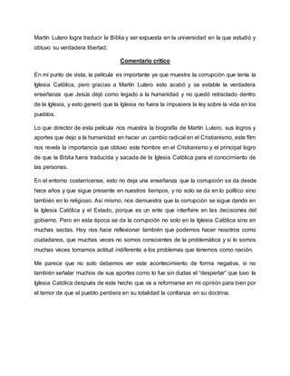 Martín Lutero logra traducir la Biblia y ser expuesta en la universidad en la que estudió y
obtuvo su verdadera libertad.
Comentario crítico
En mi punto de vista, la película es importante ya que muestra la corrupción que tenía la
Iglesia Católica, pero gracias a Martín Lutero esto acabó y se estable la verdadera
enseñanza que Jesús dejó como legado a la humanidad y no quedó retractado dentro
de la Iglesia, y esto generó que la Iglesia no fuera la impusiera la ley sobre la vida en los
pueblos.
Lo que director de esta película nos muestra la biografía de Martín Lutero, sus logros y
aportes que dejo a la humanidad en hacer un cambio radical en el Cristianismo, este film
nos revela la importancia que obtuvo este hombre en el Cristianismo y el principal logro
de que la Biblia fuera traducida y sacada de la Iglesia Católica para el conocimiento de
las personas.
En el entorno costarricense, esto no deja una enseñanza que la corrupción se da desde
hace años y que sigue presente en nuestros tiempos, y no solo se da en lo político sino
también en lo religioso. Así mismo, nos demuestra que la corrupción se sigue dando en
la Iglesia Católica y el Estado, porque es un ente que interfiere en las decisiones del
gobierno. Pero en esta época se da la corrupción no solo en la Iglesia Católica sino en
muchas sectas. Hoy nos hace reflexionar también que podemos hacer nosotros como
ciudadanos, que muchas veces no somos conscientes de la problemática y si lo somos
muchas veces tomamos actitud indiferente a los problemas que tenemos como nación.
Me parece que no solo debemos ver este acontecimiento de forma negativa, si no
también señalar muchos de sus aportes como lo fue sin dudas el “despertar” que tuvo la
Iglesia Católica después de este hecho que va a reformarse en mi opinión para bien por
el temor de que el pueblo perdiera en su totalidad la confianza en su doctrina.
 