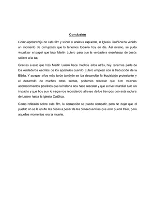 Conclusión
Como aprendizaje de este film y sobre el análisis expuesto, la Iglesia Católica ha venido
un momento de corrupción que lo tenemos todavía hoy en día. Así mismo, se pudo
visualizar el papel que tuvo Martín Lutero para que la verdadera enseñanza de Jesús
saliera a la luz.
Gracias a esto que hizo Martín Lutero hace muchos años atrás, hoy tenemos parte de
los verdaderos escritos de los apósteles cuando Lutero empezó con la traducción de la
Biblia. Y aunque años más tarde también se iba desarrollar la Inquisición protestante y
el desarrollo de muchas otras sectas, podemos rescatar que tuvo muchos
acontecimientos positivos que la historia nos hace rescatar y que a nivel mundial tuvo un
impacto y que hoy aun lo seguimos recordando atraves de los tiempos con esta ruptura
de Lutero hacia la Iglesia Católica.
Como reflexión sobre este film, la corrupción se puede combatir, pero no dejar que el
pueblo no se le oculte las cosas a pesar de las consecuencias que esto pueda traer, pero
aquellos momentos era la muerte.
 