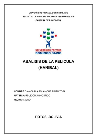 UNIVERSIDAD PRIVADA DOMIGNO SAVIO
FACULTAD DE CIENCIAS SOCIALES Y HUMANIDADES
CARRERA DE PSICOLOGIA
ABALISIS DE LA PELICULA
(HANIBAL)
NOMBRE:GIANCARLA SOLAMCHS PINTO TOPA
MATERIA: PSUICODIAGNOSTICO
FECHA:4/3/2024
POTOSI-BOLIVIA
 