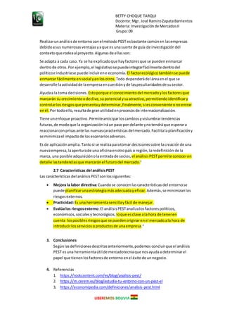 BETTY CHOQUE TARQUI
Docente:Mgr. José RamiroZapata Barrientos
Materia: Investigaciónde MercadosII
Grupo:09
LIBEREMOS BOLIVIA
Realizarunanálisisde entorno conel métodoPESTesbastante comúnen lasempresas
debidoasus numerosasventajasyaque es unasuerte de guía de investigacióndel
contextoque rodeaal proyecto.Algunasde ellasson:
Se adapta a cada caso. Ya se ha explicadoque hayfactoresque se puedenenmarcar
dentrode otros.Por ejemplo,el legislativose puedeintegrarfácilmente dentrodel
políticoe industriase puede incluirene economía. El factorecológicotambiénse puede
enmarcar fácilmenteensocial yenlosotros. Todo dependerádel áreaenel que se
desarrolle laactividadde laempresaencuestiónyde laspeculiaridadesde susector.
Ayudaa la toma decisiones. Estoporque el conocimientodel mercadoylosfactoresque
marcarán su crecimientoodeclive,supotencial ysuatractivo,permitiendoidentificary
controlarlosriesgosque presentaydeterminar,finalmente, si esconveniente onoentrar
enél. Por todoello,resultade granutilidadenprocesosde internacionalización.
Tiene unenfoque proactivo. Permiteanticiparloscambiosyvislumbrartendencias
futuras,de modoque la organizacióniráun pasopor delante ynotendráque esperara
reaccionarcon prisasante las nuevascaracterísticasdel mercado.Facilitalaplanificacióny
se minimizael impacto de losescenariosadversos.
Es de aplicaciónamplia. Tantosi se realizaparatomar decisionessobre lacreaciónde una
nuevaempresa,laaperturade una oficinaenotropaís o región,laredefinición de la
marca, una posible adquisiciónola entradade socios, el análisisPESTpermite conoceren
detalle lastendenciasque marcaránel futuro del mercado.2
2.7 Características del análisisPEST
Las características del análisisPESTsonlossiguientes:
 Mejora la labor directiva:Cuandose conocenlascaracterísticas del entornose
puede planificarunaestrategiamásadecuadayeficaz. Además,se minimizanlos
riesgosexternos.
 Practicidad: Es una herramientasencillayfácil de manejar.
 Evalúa los riesgosexterno:El análisisPESTanalizalosfactorespolíticos,
económicos,socialesytecnológicos, loque esclave ala hora de teneren
cuenta losposiblesriesgosque se puedenoriginarenel mercadoala hora de
introducirlosserviciosoproductosde unaempresa.3
3. Conclusiones
Segúnlasdefinicionesdescritasanteriormente,podemos concluirque el análisis
PEST esuna herramientaútil de mercadotecniaque nosayudaa determinarel
papel que tienenlosfactoresde entornoenel éxitode unnegocio.
4. Referencias
1. https://rockcontent.com/es/blog/analisis-pest/
2. https://m.cerem.es/blog/estudia-tu-entorno-con-un-pest-el
3. https://economipedia.com/definiciones/analisis-pest.html
 