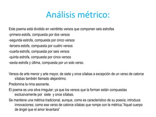 Análisis métrico:
Este poema está dividido en veintitrés versos que componen seis estrofas
-primera estofa, compuesta por dos versos
-segunda estrofa, compuesta por cinco versos
-tercera estofa, compuesta por cuatro versos
-cuarta estrofa, compuesta por seis versos
-quinta estrofa, compuesta por cinco versos
-sexta estrofa y última, compuesta por un solo verso.

Versos de arte menor y arte mayor, de siete y once sílabas a excepción de un verso de catorce
    sílabas también llamado alejandrino.
Predomina la rima asonante.
El poema es una silva irregular; ya que los versos que la forman están compuestas
    exclusivamente por siete y once sílabas.
Se mantiene una métrica tradicional, aunque, como es característico de su poesía; introduce
    innovaciones; como ese verso de catorce sílabas que rompe con la métrica.”Aquel cuerpo
    de ángel que el amor levantara”
 