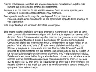 “Ramas entrelazadas”, se refiere a la unión de los amantes “entrelazadas”, adjetivo más
    humano que representa ese amor as adecuadamente.
Involucra a las dos personas de esa relación amorosa. Como se puede apreciar, para
    Cernuda; la idea de la correspondencia es muy importante.
Concluye esta estrofa con la pregunta ¿vale la pena? Porque para él sin
    inocencia, deseo, amor incondicional, sin ese compromiso por parte de los amantes, no
    vale la pena vivir.
Esta pregunta refleja una sensación de tristeza y desengaño.

El la tercera estrofa se refleja la clave para entender la manera que el autor tiene de ver el
     amor correspondido como necesidad para vivir .Aquí el autor expresa de nuevo su visión
     del amor. Para él únicamente viven aquellas personas que gozan de un amor completo
     por que tienen junto a ellas a alguien a quien aman y con quien se sienten amados.
     Cernuda nos explica esa idea de amor mutuo y correspondido, se puede reflejar en las
     palabras “mira”, “siempre”, “ante si”. El autor retoma el simbolismo influenciado por
     Bécquer y lo aplica a su propia visión amorosa. Cuando habla de “aurora” se está
     refiriendo de forma metafórica a la otra persona, que para él como su día, su renacer. En
     los versos siguientes repite anafóricamente el adverbio “sólo” y el paralelismo sintáctico.
     Esto le ayuda a expresar la idea de que además de encontrarse con su mirada el amante
     necesita tener un contacto con esa persona, necesita demostrar su amor .Lo que nos
     puede demostrar su gran amor es “aquel cuerpo de ángel que el amor levantará” no
     necesita sólo besar a ese ángel, que para él es metafóricamente la persona amada, sino
     que quiere besar todo su cuerpo.
 
