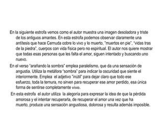 En la siguiente estrofa vemos como el autor muestra una imagen desoladora y triste
    de los antiguos amantes. En esta estrofa podemos observar claramente una
    antítesis que hace Cernuda cobre lo vivo y lo muerto, ”muertos en pie”, “vidas tras
    de la piedra”, cuerpos con vida física pero no espiritual. El autor nos quiere mostrar
    que todas esas personas que les falta el amor, siguen intentado y buscando uno
    nuevo.
En el verso “arañando la sombra” emplea paralelismo, que da una sensación de
    angustia. Utiliza la metáfora “sombra” para indicar la oscuridad que siente el
    interiormente. Emplea el adjetivo ”inútil” para dejar claro que todo ese
    esfuerzo, toda la ternura, no sirven para recuperar ese amor perdido, esa única
    forma de sentirse completamente vivo.
En esta estrofa el autor utiliza la alegoría para expresar la idea de que la pérdida
    amorosa y el intentar recuperarla, de recuperar el amor una vez que ha
    muerto, produce una sensación angustiosa, dolorosa y resulta además imposible.
 