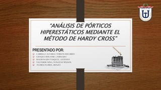 PRESENTADO POR:
 CARRILLO ALVAREZ, YERSON EDUARDO
 CHOQUE SIHUAYRO , FERNADO
 MALDONADO VASQUEZ , GUSTAVO
 VALVERDE NINA, YONATAN WILSON
 FLORES FLORES , RENZO
“ANÁLISIS DE PÓRTICOS
HIPERESTÁTICOS MEDIANTE EL
MÉTODO DE HARDY CROSS”
 