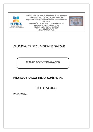 SECRETARIA DE EDUCACIÓN PUBLICA DEL ESTADO
SUBSECRETARIA DE EDUCACIÓN SUPERIOR

DIRECCIÓN GENERAL DE FORMACIÓN Y DESARROLLO DE
DOCENTES

DIRECCIÓN DE DESARROLLO DE DOCENTES
ESCUELA NORMAL PARTICULAR
“PROFR. RAÚL ISIDRO BURGOS”
ZACAPOAXTLA, PUE.

ALUMNA: CRISTAL MORALES SALZAR

TRABAJO DOCENTE INNOVACION

PROFESOR DIEGO TREJO CONTRERAS

CICLO ESCOLAR
2013 2014

 