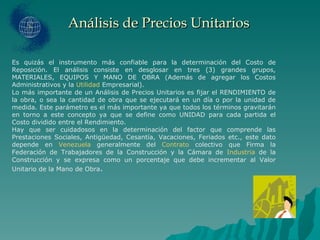 Análisis de Precios Unitarios Es quizás el instrumento más confiable para la determinación del Costo de Reposición. El análisis consiste en desglosar en tres (3) grandes grupos, MATERIALES, EQUIPOS Y MANO DE OBRA (Además de agregar los Costos Administrativos y la  Utilidad  Empresarial). Lo más importante de un Análisis de Precios Unitarios es fijar el RENDIMIENTO de la obra, o sea la cantidad de obra que se ejecutará en un día o por la unidad de medida. Este parámetro es el más importante ya que todos los términos gravitarán en torno a este concepto ya que se define como UNIDAD para cada partida el Costo dividido entre el Rendimiento. Hay que ser cuidadosos en la determinación del factor que comprende las Prestaciones Sociales, Antigüedad, Cesantía, Vacaciones, Feriados etc., este dato depende en  Venezuela  generalmente del  Contrato  colectivo que Firma la Federación de Trabajadores de la Construcción y la Cámara de  Industria  de la Construcción y se expresa como un porcentaje que debe incrementar al Valor Unitario de la Mano de Obra . 