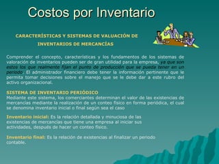 Costos por Inventario CARACTERÍSTICAS Y SISTEMAS DE VALUACIÓN DE   INVENTARIOS DE MERCANCÍAS   Comprender el concepto, características y los fundamentos de los sistemas de valoración de inventarios pueden ser de gran utilidad para la empresa,  ya que son estos los que realmente fijan el punto de producción que se pueda tener en un periodo . El administrador financiero debe tener la información pertinente que le permita tomar decisiones sobre el manejo que se le debe dar a este rubro del activo organizacional.   SISTEMA DE INVENTARIO PERIÓDICO   Mediante este sistema, los comerciantes determinan el valor de las existencias de mercancías mediante la realización de un conteo físico en forma periódica, el cual se denomina inventario inicial o final según sea el caso Inventario inicial:   Es la relación detallada y minuciosa de las existencias de mercancías que tiene una empresa al iniciar sus actividades, después de hacer un conteo físico.   Inventario final:  Es la relación de existencias al finalizar un periodo contable.   