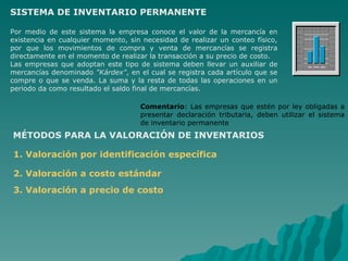SISTEMA DE INVENTARIO PERMANENTE Por medio de este sistema la empresa conoce el valor de la mercancía en existencia en cualquier momento, sin necesidad de realizar un conteo físico, por que los movimientos de compra y venta de mercancías se registra directamente en el momento de realizar la transacción a su precio de costo.   Las empresas que adoptan este tipo de sistema deben llevar un auxiliar de mercancías denominado  "Kárdex" , en el cual se registra cada artículo que se compre o que se venda. La suma y la resta de todas las operaciones en un periodo da como resultado el saldo final de mercancías.  Comentario :   Las empresas que estén por ley obligadas a presentar declaración tributaria, deben utilizar el sistema de inventario permanente   MÉTODOS PARA LA VALORACIÓN DE INVENTARIOS   1. Valoración por identificación específica 2. Valoración a costo estándar 3. Valoración a precio de costo 