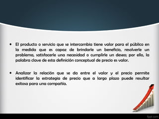 • El producto o servicio que se intercambia tiene valor para el público en
la medida que es capaz de brindarle un beneficio, resolverle un
problema, satisfacerle una necesidad o cumplirle un deseo; por ello, la
palabra clave de esta definición conceptual de precio es valor.
• Analizar la relación que se da entre el valor y el precio permite
identificar la estrategia de precio que a largo plazo puede resultar
exitosa para una compañía.
 