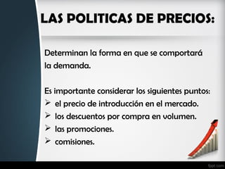 LAS POLITICAS DE PRECIOS:
Determinan la forma en que se comportará
la demanda.
Es importante considerar los siguientes puntos:
 el precio de introducción en el mercado.
 los descuentos por compra en volumen.
 las promociones.
 comisiones.
 