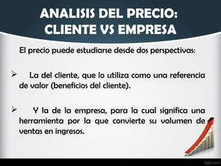 ANALISIS DEL PRECIO:
CLIENTE VS EMPRESA
El precio puede estudiarse desde dos perspectivas:
 La del cliente, que lo utiliza como una referencia
de valor (beneficios del cliente).
 Y la de la empresa, para la cual significa una
herramienta por la que convierte su volumen de
ventas en ingresos.
 