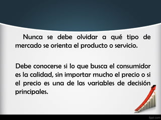 Nunca se debe olvidar a qué tipo de
mercado se orienta el producto o servicio.
Debe conocerse si lo que busca el consumidor
es la calidad, sin importar mucho el precio o si
el precio es una de las variables de decisión
principales.
 