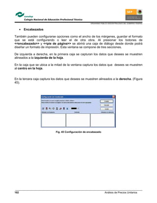 ORGANISMO PÚBLICO DESCENTRALIZADO DEL GOBIERNO FEDERAL
Análisis de Precios Unitarios102
• Encabezados
También pueden configurarse opciones como el ancho de los márgenes, guardar el formato
que se está configurando o leer el de otra obra. Al presionar los botones de
<<encabezado>> y <<pie de página>> se abrirá una caja de diálogo desde donde podrá
diseñar un formato de impresión. Esta ventana se compone de tres secciones.
De izquierda a derecha, en la primera caja se capturan los datos que desees se muestren
alineados a la izquierda de la hoja.
En la caja que se ubica a la mitad de la ventana captura los datos que desees se muestren
al centro en la hoja.
En la tercera caja captura los datos que desees se muestren alineados a la derecha. (Figura
45).
Fig. 45 Configuración de encabezado
 