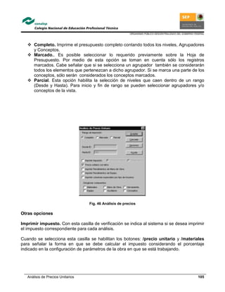 ORGANISMO PÚBLICO DESCENTRALIZADO DEL GOBIERNO FEDERAL
Análisis de Precios Unitarios 105
Completo. Imprime el presupuesto completo contando todos los niveles, Agrupadores
y Conceptos.
Marcado.. Es posible seleccionar lo requerido previamente sobre la Hoja de
Presupuesto. Por medio de esta opción se toman en cuenta sólo los registros
marcados. Cabe señalar que si se selecciona un agrupador también se considerarán
todos los elementos que pertenezcan a dicho agrupador. Si se marca una parte de los
conceptos, sólo serán considerados los conceptos marcados.
Parcial. Esta opción habilita la selección de niveles que caen dentro de un rango
(Desde y Hasta). Para inicio y fin de rango se pueden seleccionar agrupadores y/o
conceptos de la vista.
Fig. 46 Análisis de precios
Otras opciones
Imprimir impuesto. Con esta casilla de verificación se indica al sistema si se desea imprimir
el impuesto correspondiente para cada análisis.
Cuando se selecciona esta casilla se habilitan los botones: /precio unitario y /materiales
para señalar la forma en que se debe calcular el impuesto considerando el porcentaje
indicado en la configuración de parámetros de la obra en que se está trabajando.
 
