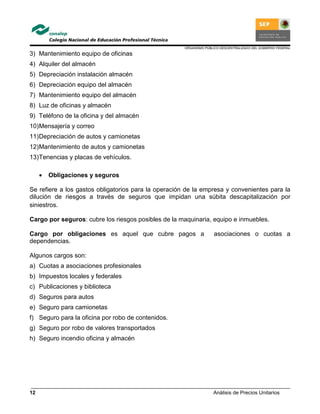 ORGANISMO PÚBLICO DESCENTRALIZADO DEL GOBIERNO FEDERAL
Análisis de Precios Unitarios12
3) Mantenimiento equipo de oficinas
4) Alquiler del almacén
5) Depreciación instalación almacén
6) Depreciación equipo del almacén
7) Mantenimiento equipo del almacén
8) Luz de oficinas y almacén
9) Teléfono de la oficina y del almacén
10)Mensajería y correo
11)Depreciación de autos y camionetas
12)Mantenimiento de autos y camionetas
13)Tenencias y placas de vehículos.
• Obligaciones y seguros
Se refiere a los gastos obligatorios para la operación de la empresa y convenientes para la
dilución de riesgos a través de seguros que impidan una súbita descapitalización por
siniestros.
Cargo por seguros: cubre los riesgos posibles de la maquinaria, equipo e inmuebles.
Cargo por obligaciones es aquel que cubre pagos a asociaciones o cuotas a
dependencias.
Algunos cargos son:
a) Cuotas a asociaciones profesionales
b) Impuestos locales y federales
c) Publicaciones y biblioteca
d) Seguros para autos
e) Seguro para camionetas
f) Seguro para la oficina por robo de contenidos.
g) Seguro por robo de valores transportados
h) Seguro incendio oficina y almacén
 
