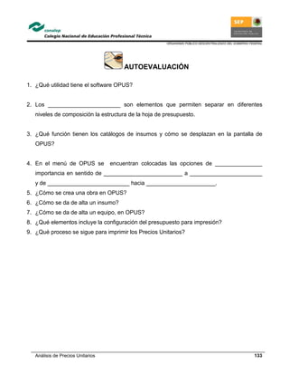 ORGANISMO PÚBLICO DESCENTRALIZADO DEL GOBIERNO FEDERAL
Análisis de Precios Unitarios 133
AUTOEVALUACIÓN
1. ¿Qué utilidad tiene el software OPUS?
2. Los _______________________ son elementos que permiten separar en diferentes
niveles de composición la estructura de la hoja de presupuesto.
3. ¿Qué función tienen los catálogos de insumos y cómo se desplazan en la pantalla de
OPUS?
4. En el menú de OPUS se encuentran colocadas las opciones de _______________
importancia en sentido de _________________________ a _______________________
y de __________________________ hacia ______________________.
5. ¿Cómo se crea una obra en OPUS?
6. ¿Cómo se da de alta un insumo?
7. ¿Cómo se da de alta un equipo, en OPUS?
8. ¿Qué elementos incluye la configuración del presupuesto para impresión?
9. ¿Qué proceso se sigue para imprimir los Precios Unitarios?
 