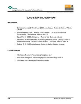 ORGANISMO PÚBLICO DESCENTRALIZADO DEL GOBIERNO FEDERAL
Análisis de Precios Unitarios134
SUGERENCIA BIBLIOGRÁFICAS
Documentos
• Centro de Educación Continua, (2000). Análisis de Costos Unitarios, México,
UNAM.
• Instituto Mexicano del Cemento y del Concreto. (2001-2007). Revista
Construcción y Tecnología. México, IMCYC.
• Opus Ole 2, (2006). Programa y Tutorial del Software, México
• Secretaria de Asentamientos Humanos y Obras Públicas. (2001). Costos y
Procedimientos de Construcción en las Vías Terrestres. México, SAHOP
• Suárez S. C. (2000). Análisis de Costos Unitarios. México, Limusa.
Páginas Internet
• http://ecosoft.com.mx/cms/index.php.option=.com
• www.manuales-gratis.com/index.php?buscar=manual-opus-ole.2
• http://www.manualespdf.es/manual-opus-ole/
 
