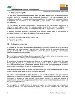 ORGANISMO PÚBLICO DESCENTRALIZADO DEL GOBIERNO FEDERAL
Análisis de Precios Unitarios18
• Impuestos reflejables
Los impuestos representan otro factor del costo que grava la producción de manera directa o
indirecta, según su naturaleza fiscal y base de imposición. Los hay motivados por la
contratación de obras o por su ejecución; otros, que tienen su origen en la propia actividad de
la empresa, sin influencia en la producción y otros ajenos a los fines específicos
empresariales.
Los que afectan la producción obedecen a tasas fijas en sus porcentajes, por lo que, el
incremento que suponen para los costos puede tomarse de manera periódica y en
cantidades conocidas, aunque la liquidación del impuesto se haya diferido o adelantado.
El sistema tributario establece impuestos que pueden afectar total o parcialmente a
empresas, constructoras, según la constitución legal de la misma.
a) Impuestos directos sobre la renta y el capital
b) Impuestos generales.
1.2.1 Catálogo de conceptos
El catálogo de conceptos está formado por la trascripción de todos los trabajos que forman el
proyecto de una obra cualquiera que se trate. Muestra, en forma ordenada, todos estos
trabajos clasificándolos de acuerdo al sistema constructivo, desde los trabajos preliminares a
los más complejos de la estructura
Cabe mencionar que el catálogo de conceptos no incluye precios unitarios en su estructura.
Al agregar éstos el catálogo, se convierte en presupuesto.
El estudio de los planos de la obra, es el punto de partida para la elaboración del costo
directo, para llegar al P. U. y finalmente al presupuesto, se deben estudiar perfectamente
todos los planos de cortes, isométricos, equipos, estructurales, instalaciones y de fachadas,
así como las especificaciones que en ellos se proponen.
Entre más detallados estén los planos, se tiene una mayor oportunidad de obtener el costo
directo más preciso y, por ende, un presupuesto acertado.
Del estudio anterior se deduce el tipo de obra de que se trata para hacer una apreciación de
las partidas y conceptos que en ella puedan intervenir. También el estudio anterior sirve para
determinar el alcance de cada uno de los conceptos de obra, es decir, de acuerdo al
procedimiento constructivo, es posible delimitar el alcance del concepto de obra, esto es, qué
incluye y qué no se incluye.
Por otra parte, el establecimiento de estos conceptos permiten realizar las correcciones
necesarias, tanto a las especificaciones como a los mismos alcances de éstas para
 
