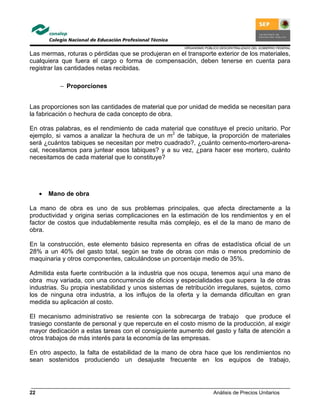 ORGANISMO PÚBLICO DESCENTRALIZADO DEL GOBIERNO FEDERAL
Análisis de Precios Unitarios22
Las mermas, roturas o pérdidas que se produjeran en el transporte exterior de los materiales,
cualquiera que fuera el cargo o forma de compensación, deben tenerse en cuenta para
registrar las cantidades netas recibidas.
− Proporciones
Las proporciones son las cantidades de material que por unidad de medida se necesitan para
la fabricación o hechura de cada concepto de obra.
En otras palabras, es el rendimiento de cada material que constituye el precio unitario. Por
ejemplo, si vamos a analizar la hechura de un m2
de tabique, la proporción de materiales
será ¿cuántos tabiques se necesitan por metro cuadrado?, ¿cuánto cemento-mortero-arena-
cal, necesitamos para juntear esos tabiques? y a su vez, ¿para hacer ese mortero, cuánto
necesitamos de cada material que lo constituye?
• Mano de obra
La mano de obra es uno de sus problemas principales, que afecta directamente a la
productividad y origina serias complicaciones en la estimación de los rendimientos y en el
factor de costos que indudablemente resulta más complejo, es el de la mano de mano de
obra.
En la construcción, este elemento básico representa en cifras de estadística oficial de un
28% a un 40% del gasto total, según se trate de obras con más o menos predominio de
maquinaria y otros componentes, calculándose un porcentaje medio de 35%.
Admitida esta fuerte contribución a la industria que nos ocupa, tenemos aquí una mano de
obra muy variada, con una concurrencia de oficios y especialidades que supera la de otras
industrias. Su propia inestabilidad y unos sistemas de retribución irregulares, sujetos, como
los de ninguna otra industria, a los influjos de la oferta y la demanda dificultan en gran
medida su aplicación al costo.
El mecanismo administrativo se resiente con la sobrecarga de trabajo que produce el
trasiego constante de personal y que repercute en el costo mismo de la producción, al exigir
mayor dedicación a estas tareas con el consiguiente aumento del gasto y falta de atención a
otros trabajos de más interés para la economía de las empresas.
En otro aspecto, la falta de estabilidad de la mano de obra hace que los rendimientos no
sean sostenidos produciendo un desajuste frecuente en los equipos de trabajo,
 
