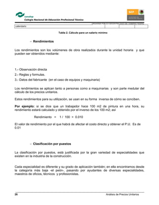 ORGANISMO PÚBLICO DESCENTRALIZADO DEL GOBIERNO FEDERAL
Análisis de Precios Unitarios26
calendario
Tabla 2. Cálculo para un salario mínimo
− Rendimientos
Los rendimientos son los volúmenes de obra realizados durante la unidad horaria y que
pueden ser obtenidos mediante:
1.- Observación directa
2.- Reglas y formulas.
3.- Datos del fabricante (en el caso de equipos y maquinaria)
Los rendimientos se aplican tanto a personas como a maquinarias y son parte medular del
cálculo de los precios unitarios.
Estos rendimientos para su utilización, se usan en su forma inversa de cómo se conciben.
Por ejemplo: si se dice que un trabajador hace 100 m2 de pintura en una hora, su
rendimiento estará calculado y obtenido por el inverso de los 100 m2; así
Rendimiento = 1 / 100 = 0.010
El valor de rendimiento por el que habrá de afectar el costo directo y obtener el P.U. Es de
0.01
− Clasificación por puestos
La clasificación por puestos, está justificada por la gran variedad de especialidades que
existen en la industria de la construcción.
Cada especialidad es diferente y su grado de aplicación también; en ella encontramos desde
la categoría más baja -el peón-, pasando por ayudantes de diversas especialidades,
maestros de oficios, técnicos y profesionistas.
 