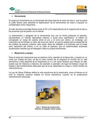 ORGANISMO PÚBLICO DESCENTRALIZADO DEL GOBIERNO FEDERAL
Análisis de Precios Unitarios28
• Herramienta
El cargo por herramienta es un porcentaje del costo total de la mano de obra y que se aplica
al costo directo para absorber la depreciación de la herramienta de mano o equipos no
considerados como maquinaria.
El valor de este porcentaje fluctúa entre el 3% y 5% dependiendo de la magnitud de la obra y
los acuerdos que se pacten con el cliente.
La depreciación y desgaste de la herramienta que usa en forma particular el operario,
representaría un estudio demasiado extenso y quizá poco significativo, el hábito ha
consignado un rango de valores entre el uno y el cinco por ciento, sin embargo, por
costumbre se ha tomado un valor del cinco por ciento, el cual se acepta para el desarrollo de
los análisis de precios unitarios, este cargo, debe ser reflejado a la empresa que lo eroga
para reposición del mismo, o en su caso al operario, que en determinadas empresas
acostumbran solicitar que el trabajador utilice su propia herramienta.
• Maquinaria y equipo
Para el cargo por maquinaria que se observa como, ejemplo en la figura dos, y equipo en un
costo por unidad de obra, se fija el costo horario de la máquina en función de su vida
económica y ésta depende de la maquinaria en sí y de varios factores que influyen en ella;
puesto que de máquina a máquina, de operador a operador, de lugar de trabajo a lugar de
trabajo y del mantenimiento adecuado que se le de, dependerá su mayor o menor tiempo de
vida económica.
La Ley de Obras Públicas define la vida económica de la maquinaria, como el tiempo en el
cuál la máquina produce trabajo en forma económica, cuando se le proporciona
mantenimiento adecuado.
Fig. 2 Equipo de construcción
Vista de un cargador sobre ruedas.
 