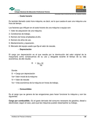ORGANISMO PÚBLICO DESCENTRALIZADO DEL GOBIERNO FEDERAL
Análisis de Precios Unitarios 29
− Costo horario
Es también llamado costo hora máquina, es decir, es lo que cuesta el usar una máquina una
hora de tiempo.
Los factores que influyen en el costo horario de una máquina o equipo son:
1. Valor de adquisición de una máquina.
2. Condiciones de trabajo.
3. Número de horas empleadas al año.
4. Número de años de uso.
5. Mantenimiento y reparación.
6. Mercado del equipo usado que fija el valor de rescate.
− Depreciación
El cargo por depreciación es el que resulta por la disminución del valor original de la
maquinaria como consecuencia de su uso y desgaste durante el tiempo de su vida
económica, de ello resulta:
D = Va – Vr
Ve
Donde:
D = Cargo por depreciación
Va= Valor inicial de la máquina
Vr = Valor de rescate
Ve = Vida económica de la máquina en horas de trabajo.
− Consumibles
Es el cargo que se genera de las erogaciones para hacer funcionar la máquina y son los
siguientes:
Cargo por combustible.- Es el gasto derivado del consumo necesario de gasolina, diesel o
electricidad, según el caso, para que las máquinas puedan desempeñar su trabajo.
 