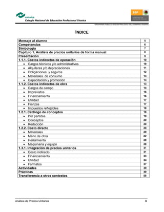 ORGANISMO PÚBLICO DESCENTRALIZADO DEL GOBIERNO FEDERAL
Análisis de Precios Unitarios 3
ÍNDICE
Mensaje al alumno 5
Competencias 6
Simbología 7
Capítulo 1. Análisis de precios unitarios de forma manual 8
Presentación 9
1.1.1. Costos indirectos de operación 10
• Cargos técnicos y/o administrativos 10
• Alquileres y/o depreciaciones 11
• Obligaciones y seguros 12
• Materiales de consumo 13
• Capacitación y promoción 13
1.1.2. Costos indirectos de obra 13
• Cargos de campo 14
• Imprevistos 16
• Financiamiento 16
• Utilidad 17
• Fianzas 17
• Impuestos reflejables 18
1.2.1. Catálogo de conceptos 18
• Por partidas 19
• Conceptos 20
• Redacción 20
1.2.2. Costo directo 20
• Materiales 20
• Mano de obra 22
• Herramienta 28
• Maquinaria y equipo 28
1.3.1. Integración de precios unitarios 31
• Costo indirecto 31
• Financiamiento 33
• Utilidad 34
• Formatos 37
Actividades 39
Prácticas 40
Transferencia a otros contextos 58
 