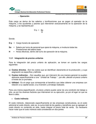 ORGANISMO PÚBLICO DESCENTRALIZADO DEL GOBIERNO FEDERAL
Análisis de Precios Unitarios 31
− Operación
Este cargo se deriva de los salarios y bonificaciones que se pagan al operador de la
máquina, a los ayudantes y peones que intervienen exclusivamente en la operación de la
máquina, y se representa por:
O p = So
H
Donde:
O p = Cargo horario de operación
So = Salario por turno de personal que opera la máquina, e involucra todas las
Prestaciones del salario base.
H = Horas efectivas, dentro del turno de operación de la máquina.
1.3.1 Integración de precios unitarios
Para la integración del precio unitario de aplicación, se toman en cuenta los cargos
siguientes:
a) Costos directos. -Son los costos que se identifican claramente en la producción, y cuya
asignación es específica y definida.
b) Costos indirectos .- Son aquellos que ,por intervenir de una manera general no pueden
aplicarse específicamente a una “ Unidad de Trabajo “ ; por ello ,afectan al precio unitario
a través de un prorrateo.
c) Utilidad.- Es el cargo que corresponde al beneficio que debe obtener una empresa con
relación a su capital social, a su inversión y al trabajo realizado.
Para una misma especificación, el precio unitario puede variar de una condición de trabajo a
otra, ya por los diversos factores que intervienen en su ejecución, ya por el lugar en que se
lleve a cabo.
• Costo indirecto
El costo indirecto, relacionado específicamente en las empresas constructoras, es el costo
adicional al costo directo, esto es, la suma total de los gastos y beneficios que se agregan al
costo directo no contenido en éste, hasta integrar el precio total de venta. Es necesario
hacer notar que el costo indirecto está considerado en dos partes:
 