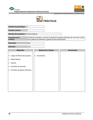 ORGANISMO PÚBLICO DESCENTRALIZADO DEL GOBIERNO FEDERAL
Análisis de Precios Unitarios40
PRÁCTICAS
Unidad de aprendizaje: 1
Práctica número: 1
Nombre de la práctica: Costo Indirecto
Propósito de la
práctica:
Al finalizar la práctica, el alumno calculará los gastos indirectos de una obra a partir
de los gastos de operación y gastos de obra del proyecto.
Escenario: Aula
Duración: 2 hrs.
Materiales Maquinaria y Equipo Herramienta
• Juego de Planos del proyecto.
• Hojas blancas.
• Lápices.
• Inventario de almacén.
• Formatos de gastos indirectos.
• Calculadora.
 
