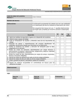 ORGANISMO PÚBLICO DESCENTRALIZADO DEL GOBIERNO FEDERAL
Análisis de Precios Unitarios42
Lista de cotejo de la práctica
Número 1:
Costo Indirecto
Nombre del alumno:
Instrucciones: A continuación se presentan los criterios que van a ser verificados
en el desempeño del alumno mediante la observación del mismo.
De la siguiente lista marque con una aquellas observaciones
que hayan sido cumplidas por el alumno durante su desempeño
Desarrollo
Si No No
Aplica
Aplicó las medidas de seguridad e higiene en el desarrollo de la práctica.
Utilizó la ropa y equipo de trabajo
Evitó la manipulación de líquidos y alimentos cerca de los documentos de
trabajo
1. Interpretó los planos y especificaciones del proyecto identificando los
materiales, herramienta y equipo que intervienen en su elaboración.
2. Verificó la existencia de casetas y vehículos de transporte para la obra,
cotejándola con el almacén.
3. Enlistó los costos de operación, describiéndolos por cargos técnicos y
administrativos, de alquiler y depreciaciones, obligaciones y seguros, materiales
de consumo y capacitación y promoción.
4. Enlistó los costos de obra, describiéndolos por cargos de campo, imprevistos,
fianzas e impuestos reflejables.
5. Calculó los costos de operación por cada uno de los cargos enlistados.
6. Calculó los costos de obra por cada uno de los cargos enlistados.
7. Limpió y guardó los planos y calculadora usados en la práctica.
Separó los residuos recuperables en contenedores de basura para los
deshechos de papel
Observaciones:
PSP:
Hora de
inicio:
Hora de
término:
Evaluación:
 
