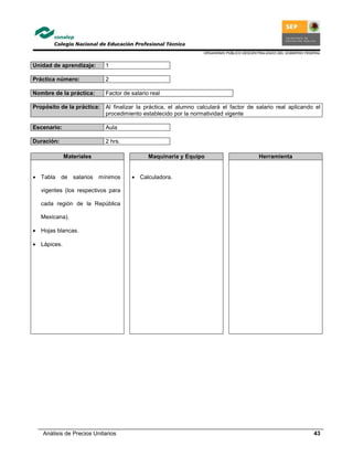 ORGANISMO PÚBLICO DESCENTRALIZADO DEL GOBIERNO FEDERAL
Análisis de Precios Unitarios 43
Unidad de aprendizaje: 1
Práctica número: 2
Nombre de la práctica: Factor de salario real
Propósito de la práctica: Al finalizar la práctica, el alumno calculará el factor de salario real aplicando el
procedimiento establecido por la normatividad vigente
Escenario: Aula
Duración: 2 hrs.
Materiales Maquinaria y Equipo Herramienta
• Tabla de salarios mínimos
vigentes (los respectivos para
cada región de la República
Mexicana).
• Hojas blancas.
• Lápices.
• Calculadora.
 
