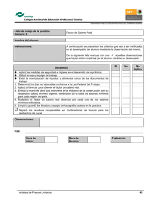 ORGANISMO PÚBLICO DESCENTRALIZADO DEL GOBIERNO FEDERAL
Análisis de Precios Unitarios 45
Lista de cotejo de la práctica
Número: 2
Factor de Salario Real
Nombre del alumno:
Instrucciones: A continuación se presentan los criterios que van a ser verificados
en el desempeño del alumno mediante la observación del mismo.
De la siguiente lista marque con una aquellas observaciones
que hayan sido cumplidas por el alumno durante su desempeño
Desarrollo
Si No No
Aplica
Aplicó las medidas de seguridad e higiene en el desarrollo de la práctica.
Utilizó la ropa y equipo de trabajo
Evitó la manipulación de líquidos y alimentos cerca de los documentos de
trabajo
1. Determinó los días no laborables conforme a la Ley Federal del Trabajo.
2. Aplicó la fórmula para obtener el factor de salario real.
3. Enlistó la mano de obra que interviene en la industria de la construcción con su
respectivo salario mínimo vigente, tomándolo de la tabla de salarios mínimos
para cada región del país.
4. Multiplicó el factor de salario real obtenido por cada uno de los salarios
mínimos enlistados.
5. Limpió y guardó los listados y equipo de topografía usados en la práctica.
Separó los residuos recuperables en contenedores de basura para los
deshechos de papel
Observaciones:
PSP:
Hora de
inicio:
Hora de
término:
Evaluación:
 