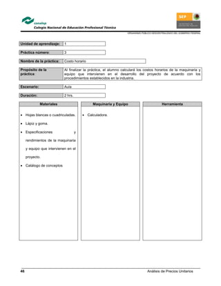 ORGANISMO PÚBLICO DESCENTRALIZADO DEL GOBIERNO FEDERAL
Análisis de Precios Unitarios46
Unidad de aprendizaje: 1
Práctica número: 3
Nombre de la práctica: Costo horario
Propósito de la
práctica:
Al finalizar la práctica, el alumno calculará los costos horarios de la maquinaria y
equipo que intervienen en el desarrollo del proyecto de acuerdo con los
procedimientos establecidos en la industria.
Escenario: Aula
Duración: 2 hrs.
Materiales Maquinaria y Equipo Herramienta
• Hojas blancas o cuadriculadas.
• Lápiz y goma.
• Especificaciones y
rendimientos de la maquinaria
y equipo que intervienen en el
proyecto.
• Catálogo de conceptos
• Calculadora.
 