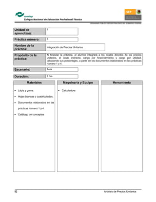 ORGANISMO PÚBLICO DESCENTRALIZADO DEL GOBIERNO FEDERAL
Análisis de Precios Unitarios52
Unidad de
aprendizaje:
1
Práctica número: 5
Nombre de la
práctica:
Integración de Precios Unitarios
Propósito de la
práctica:
Al finalizar la práctica, el alumno integrará a los costos directos de los precios
unitarios, el costo indirecto, cargo por financiamiento y cargo por utilidad,
calculando sus porcentajes, a partir de los documentos elaborados en las prácticas
número 1 y 4.
Escenario: Aula
Duración: 2 hrs.
Materiales Maquinaria y Equipo Herramienta
• Lápiz y goma.
• Hojas blancas o cuadriculadas.
• Documentos elaborados en las
prácticas número 1 y 4.
• Catálogo de conceptos
• Calculadora
 