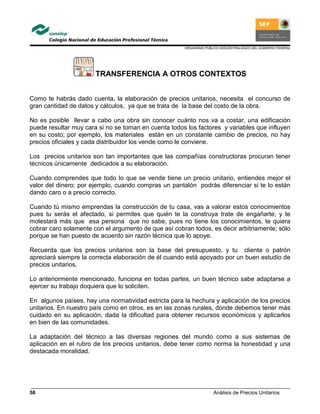 ORGANISMO PÚBLICO DESCENTRALIZADO DEL GOBIERNO FEDERAL
Análisis de Precios Unitarios58
TRANSFERENCIA A OTROS CONTEXTOS
Como te habrás dado cuenta, la elaboración de precios unitarios, necesita el concurso de
gran cantidad de datos y cálculos, ya que se trata de la base del costo de la obra.
No es posible llevar a cabo una obra sin conocer cuánto nos va a costar, una edificación
puede resultar muy cara si no se toman en cuenta todos los factores y variables que influyen
en su costo; por ejemplo, los materiales están en un constante cambio de precios, no hay
precios oficiales y cada distribuidor los vende como le conviene.
Los precios unitarios son tan importantes que las compañías constructoras procuran tener
técnicos únicamente dedicados a su elaboración.
Cuando comprendes que todo lo que se vende tiene un precio unitario, entiendes mejor el
valor del dinero; por ejemplo, cuando compras un pantalón podrás diferenciar si te lo están
dando caro o a precio correcto.
Cuando tú mismo emprendas la construcción de tu casa, vas a valorar estos conocimientos
pues tu serás el afectado, si permites que quién te la construya trate de engañarte; y te
molestará más que esa persona que no sabe, pues no tiene los conocimientos, te quiera
cobrar caro solamente con el argumento de que así cobran todos, es decir arbitriamente; sólo
porque se han puesto de acuerdo sin razón técnica que lo apoye.
Recuerda que los precios unitarios son la base del presupuesto, y tu cliente o patrón
apreciará siempre la correcta elaboración de él cuando está apoyado por un buen estudio de
precios unitarios.
Lo anteriormente mencionado, funciona en todas partes, un buen técnico sabe adaptarse a
ejercer su trabajo doquiera que lo soliciten.
En algunos países, hay una normatividad estricta para la hechura y aplicación de los precios
unitarios. En nuestro país como en otros, es en las zonas rurales, donde debemos tener más
cuidado en su aplicación, dada la dificultad para obtener recursos económicos y aplicarlos
en bien de las comunidades.
La adaptación del técnico a las diversas regiones del mundo como a sus sistemas de
aplicación en el rubro de los precios unitarios, debe tener como norma la honestidad y una
destacada moralidad.
 