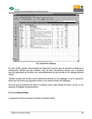 ORGANISMO PÚBLICO DESCENTRALIZADO DEL GOBIERNO FEDERAL
Análisis de Precios Unitarios 67
Fig. 7 Ejemplo de catálogos
Es aquí donde quedan almacenados los diferentes insumos que se generan al elaborar el
presupuesto, del tipo que sea, material, mano de obra, herramienta, equipo, etc.; y aquellos
que son generados por primera vez, automáticamente se dan de alta en un catálogo general
(CUC).
También puedes dar de alta nuevos elementos estando en los catálogos, si así lo requieres.
Estos son los iconos que aparecen al dar un clic sobre el botón de Catálogos.
Una vez que se posiciona el ratón en cualquier icono, este cambia de color y al dar un clic
aparece el catálogo correspondiente.
2.1.2. La vista principal
La siguiente ventana muestra la entrada al sistema OPUS
 