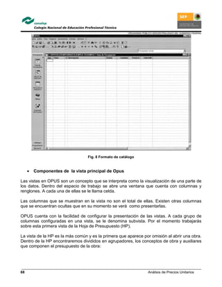 ORGANISMO PÚBLICO DESCENTRALIZADO DEL GOBIERNO FEDERAL
Análisis de Precios Unitarios68
Fig. 8 Formato de catálogo
• Componentes de la vista principal de Opus
Las vistas en OPUS son un concepto que se interpreta como la visualización de una parte de
los datos. Dentro del espacio de trabajo se abre una ventana que cuenta con columnas y
renglones. A cada una de ellas se le llama celda.
Las columnas que se muestran en la vista no son el total de ellas. Existen otras columnas
que se encuentran ocultas que en su momento se verá como presentarlas.
OPUS cuenta con la facilidad de configurar la presentación de las vistas. A cada grupo de
columnas configuradas en una vista, se le denomina subvista. Por el momento trabajarás
sobre esta primera vista de la Hoja de Presupuesto (HP).
La vista de la HP es la más común y es la primera que aparece por omisión al abrir una obra.
Dentro de la HP encontraremos divididos en agrupadores, los conceptos de obra y auxiliares
que componen el presupuesto de la obra:
 
