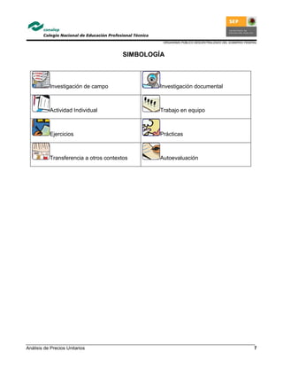 ORGANISMO PÚBLICO DESCENTRALIZADO DEL GOBIERNO FEDERAL
Análisis de Precios Unitarios 7
SIMBOLOGÍA
Investigación de campo Investigación documental
Actividad Individual Trabajo en equipo
Ejercicios Prácticas
Transferencia a otros contextos Autoevaluación
 
