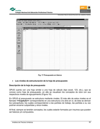 ORGANISMO PÚBLICO DESCENTRALIZADO DEL GOBIERNO FEDERAL
Análisis de Precios Unitarios 77
Fig. 17 Presupuesto en blanco
• Los niveles de estructuración de la hoja de presupuesto
Descripción de la hoja de presupuesto
OPUS cuenta con una hoja similar a una hoja de cálculo (tipo excel, 123, etc.), que se
conoce como hoja de presupuesto, en ella se visualizan los conceptos de obra con sus
respectivos niveles de agrupamiento (Figura 18).
En OPUS el presupuesto se estructura mediante niveles. El más alto de estos niveles es el
llamado <<Capítulo>> correspondiente en una estructura a la obra en sí, de ésta se derivan
los subcapítulos, los cuales corresponderían a las partidas de trabajo, las partidas a su vez
podrían encerrar subpartidas y otros niveles.
Al final, siempre se tendrán conceptos, los cuales estarán formados por insumos que pueden
ser básicos y/o compuestos.
 