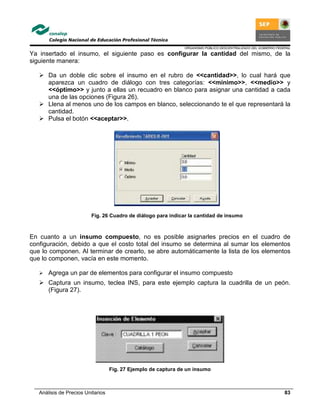ORGANISMO PÚBLICO DESCENTRALIZADO DEL GOBIERNO FEDERAL
Análisis de Precios Unitarios 83
Ya insertado el insumo, el siguiente paso es configurar la cantidad del mismo, de la
siguiente manera:
Da un doble clic sobre el insumo en el rubro de <<cantidad>>, lo cual hará que
aparezca un cuadro de diálogo con tres categorías: <<mínimo>>, <<medio>> y
<<óptimo>> y junto a ellas un recuadro en blanco para asignar una cantidad a cada
una de las opciones (Figura 26).
Llena al menos uno de los campos en blanco, seleccionando te el que representará la
cantidad.
Pulsa el botón <<aceptar>>.
Fig. 26 Cuadro de diálogo para indicar la cantidad de insumo
En cuanto a un insumo compuesto, no es posible asignarles precios en el cuadro de
configuración, debido a que el costo total del insumo se determina al sumar los elementos
que lo componen. Al terminar de crearlo, se abre automáticamente la lista de los elementos
que lo componen, vacía en este momento.
Agrega un par de elementos para configurar el insumo compuesto
Captura un insumo, teclea INS, para este ejemplo captura la cuadrilla de un peón.
(Figura 27).
Fig. 27 Ejemplo de captura de un insumo
 