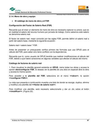 ORGANISMO PÚBLICO DESCENTRALIZADO DEL GOBIERNO FEDERAL
Análisis de Precios Unitarios 87
2.1.4. Mano de obra y equipo
• El catálogo de mano de obra y el FSR
Configuración del Factor de Salario Real (FSR)
Recuerda que al crear un elemento de mano de obra es necesario capturar su precio, que es
en realidad el salario del recurso humano por jornada de trabajo. Como sabemos este salario
se denomina salario real.
El factor de salario real, mejor conocido por las siglas FSR, permite definir el salario real a
partir del salario base, mediante la siguiente ecuación:
Salario real = salario base * FSR
Antes de presentar un presupuesto verifica primero las formulas que usa OPUS para el
cálculo del FSR, para saber sino tiene conflicto con la dependencia.
Recuerda que tú, como usuario de OPUS tendrás que realizar modificaciones al cálculo del
FSR, debido a que habrá variaciones en algunas variables que afectan el cálculo del mismo.
Catálogo de factores de salario real
1. Para visualizar la plantilla general existente en OPUS, cierra todas tus obras y accesa la
opción obra/configurar FSR. Si deseas ver la plantilla de una obra en especial abre la obra
y accesa la misma opción.
Para acceder a la plantilla del FSR, selecciona en el menú <<obra>>, la opción
<<configurar FSR>>.
La vista que presenta a continuación muestra una lista de donde se escoge, duplica, elimina
y modifica una plantilla del <<factor de salario real>>.
Para modificar una plantilla, será necesario seleccionarla y dar un clic sobre el botón
<<modificar>>. (Figura 32).
 