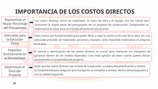 IMPORTANCIA DE LOS COSTOS DIRECTOS
19
Representan el
Mayor Porcentaje
del Presupuesto
Los costos directos, como los materiales, la mano de obra y el equipo, son los rubros que
consumen la mayor parte del presupuesto de un proyecto de construcción. Comprender su
importancia es clave para un manejo eficiente de los recursos.
Esenciales para
la Ejecución
Física
Estos costos son fundamentales para poder llevar a cabo la construcción real de la obra. Sin una
adecuada provisión de materiales, personal y equipos, sería imposible materializar el proyecto
en el sitio.
Impactan
Directamente en
la Rentabilidad
El control y optimización de los costos directos es crucial para mantener los márgenes de
ganancia dentro de los niveles esperados. Una mala gestión de estos rubros puede afectar
severamente la rentabilidad del proyecto.
Determinan el
Éxito del
Proyecto
Dado que los costos directos son la base de la ejecución, su adecuada planificación y control
es fundamental para asegurar que el proyecto se complete a tiempo, dentro del presupuesto y
con la calidad requerida.
 